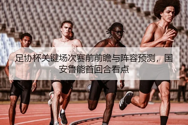 足协杯关键场次赛前前瞻与阵容预测，国安鲁能首回合看点